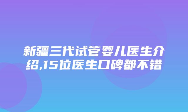 新疆三代试管婴儿医生介绍,15位医生口碑都不错