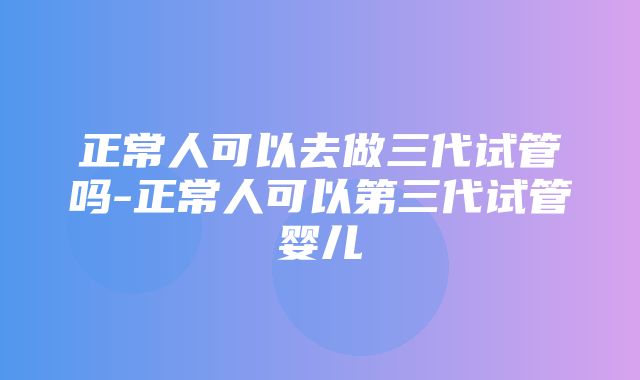 正常人可以去做三代试管吗-正常人可以第三代试管婴儿