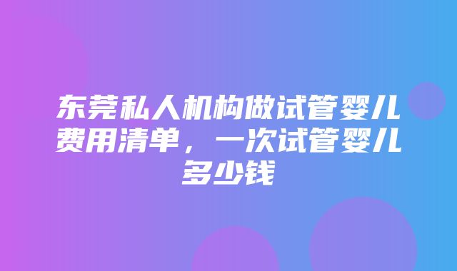 东莞私人机构做试管婴儿费用清单，一次试管婴儿多少钱