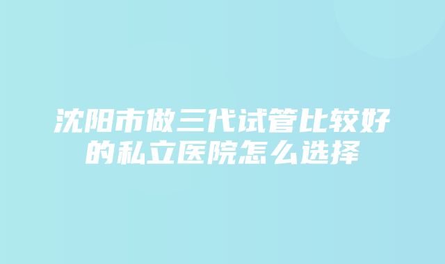 沈阳市做三代试管比较好的私立医院怎么选择