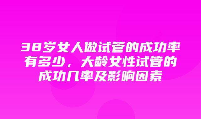 38岁女人做试管的成功率有多少，大龄女性试管的成功几率及影响因素