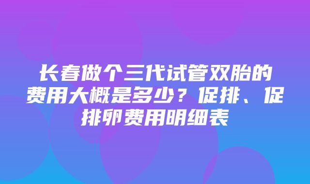 长春做个三代试管双胎的费用大概是多少？促排、促排卵费用明细表