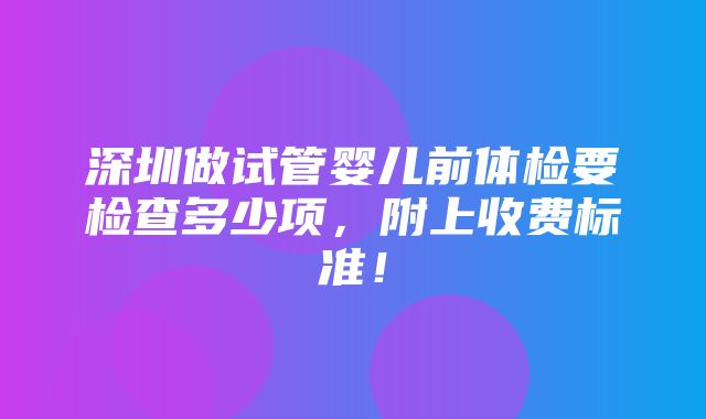 深圳做试管婴儿前体检要检查多少项，附上收费标准！