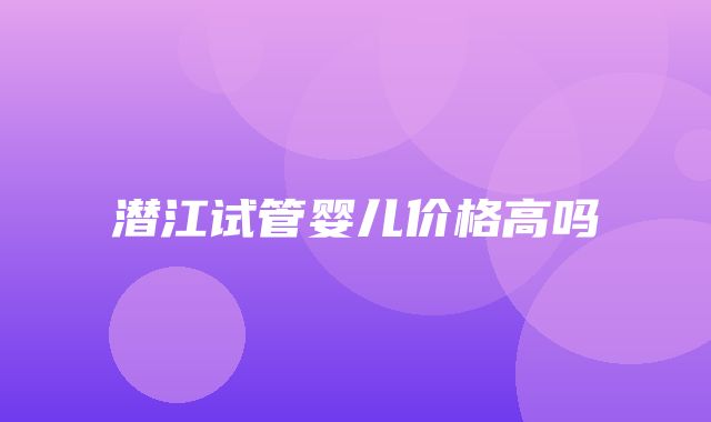 潜江试管婴儿价格高吗