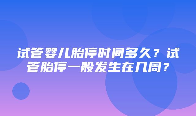 试管婴儿胎停时间多久？试管胎停一般发生在几周？