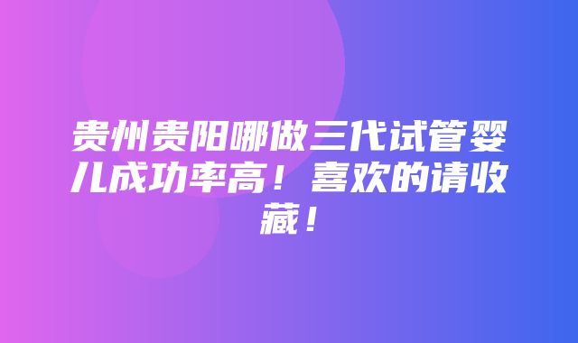 贵州贵阳哪做三代试管婴儿成功率高！喜欢的请收藏！