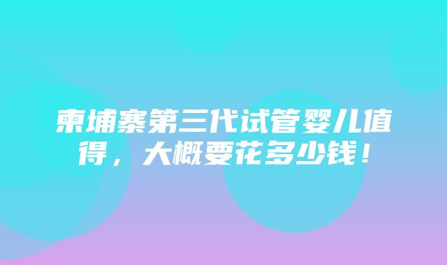 柬埔寨第三代试管婴儿值得，大概要花多少钱！