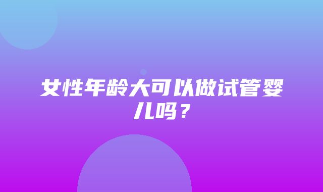 女性年龄大可以做试管婴儿吗？