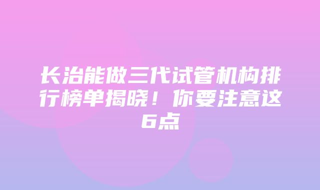 长治能做三代试管机构排行榜单揭晓！你要注意这6点