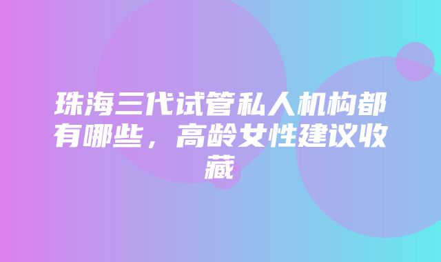 珠海三代试管私人机构都有哪些，高龄女性建议收藏