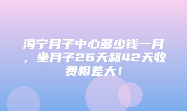 海宁月子中心多少钱一月，坐月子26天和42天收费相差大！