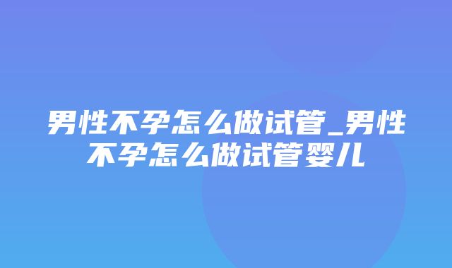 男性不孕怎么做试管_男性不孕怎么做试管婴儿