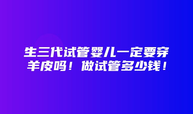 生三代试管婴儿一定要穿羊皮吗！做试管多少钱！