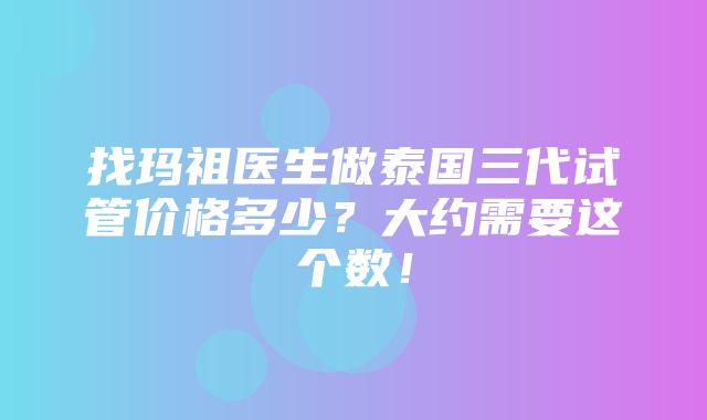 找玛祖医生做泰国三代试管价格多少？大约需要这个数！