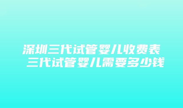 深圳三代试管婴儿收费表 三代试管婴儿需要多少钱