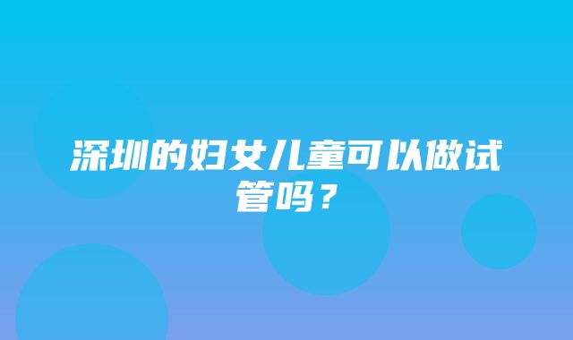 深圳的妇女儿童可以做试管吗？