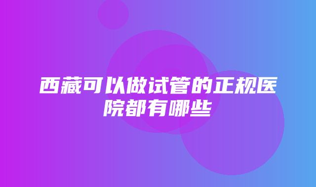 西藏可以做试管的正规医院都有哪些