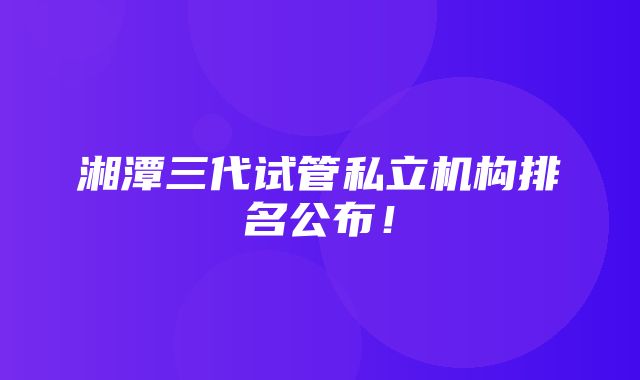 湘潭三代试管私立机构排名公布！