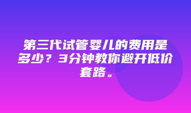 第三代试管婴儿的费用是多少？3分钟教你避开低价套路。