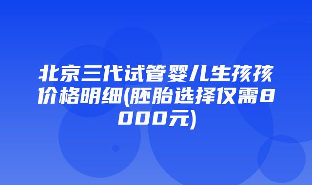 北京三代试管婴儿生孩孩价格明细(胚胎选择仅需8000元)