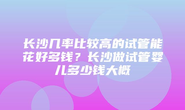 长沙几率比较高的试管能花好多钱？长沙做试管婴儿多少钱大概