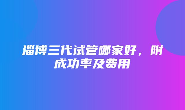 淄博三代试管哪家好，附成功率及费用