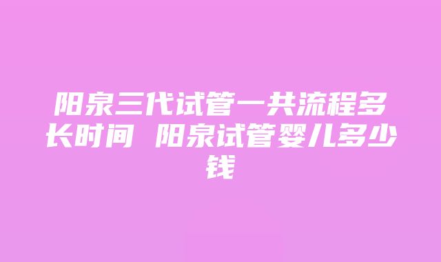 阳泉三代试管一共流程多长时间 阳泉试管婴儿多少钱