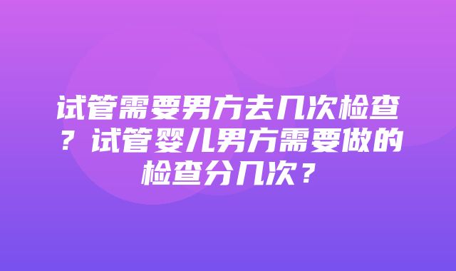 试管需要男方去几次检查？试管婴儿男方需要做的检查分几次？