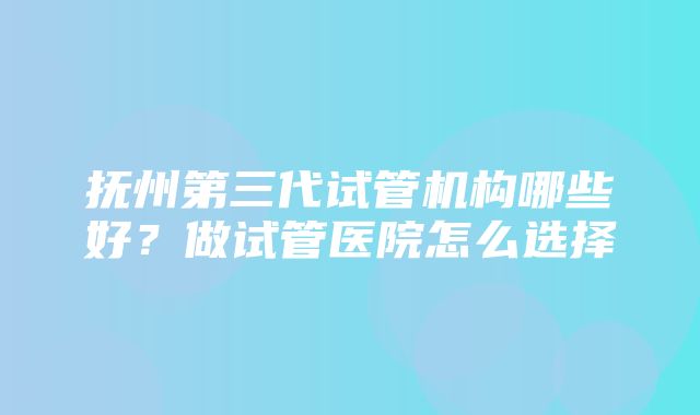 抚州第三代试管机构哪些好？做试管医院怎么选择