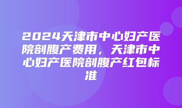 2024天津市中心妇产医院剖腹产费用，天津市中心妇产医院剖腹产红包标准