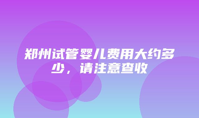 郑州试管婴儿费用大约多少，请注意查收