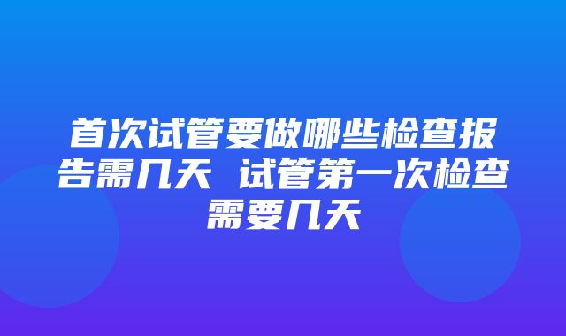 首次试管要做哪些检查报告需几天 试管第一次检查需要几天