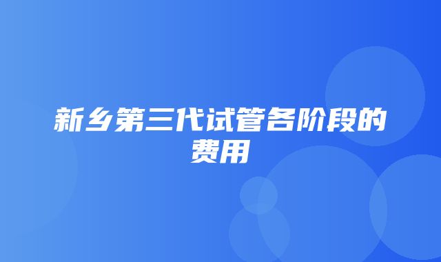 新乡第三代试管各阶段的费用