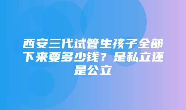 西安三代试管生孩子全部下来要多少钱？是私立还是公立