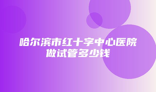 哈尔滨市红十字中心医院做试管多少钱