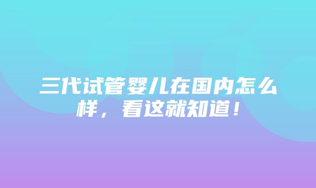 三代试管婴儿在国内怎么样，看这就知道！