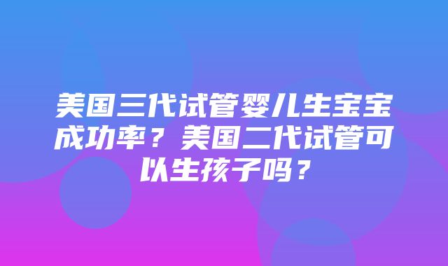 美国三代试管婴儿生宝宝成功率？美国二代试管可以生孩子吗？