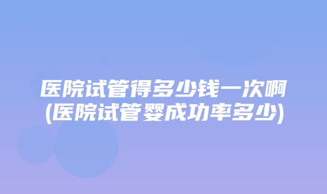 医院试管得多少钱一次啊(医院试管婴成功率多少)