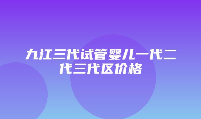 九江三代试管婴儿一代二代三代区价格