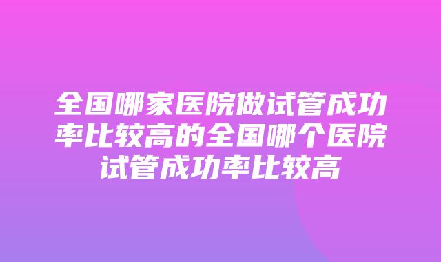 全国哪家医院做试管成功率比较高的全国哪个医院试管成功率比较高