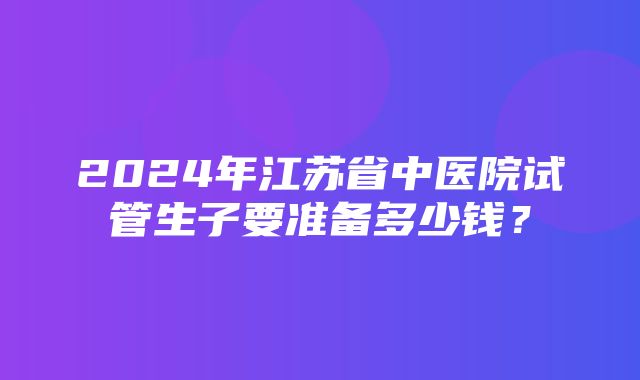 2024年江苏省中医院试管生子要准备多少钱？