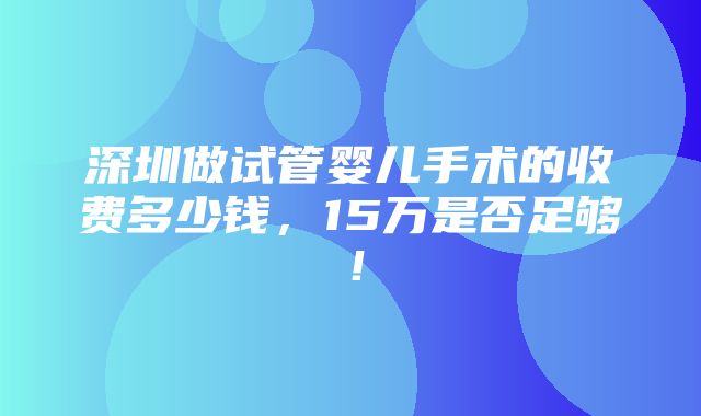 深圳做试管婴儿手术的收费多少钱，15万是否足够！