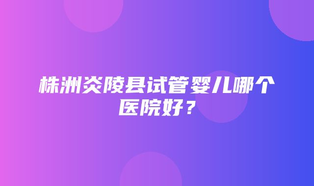 株洲炎陵县试管婴儿哪个医院好？