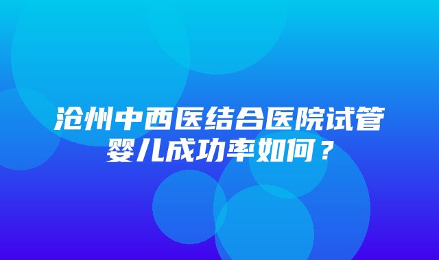 沧州中西医结合医院试管婴儿成功率如何？