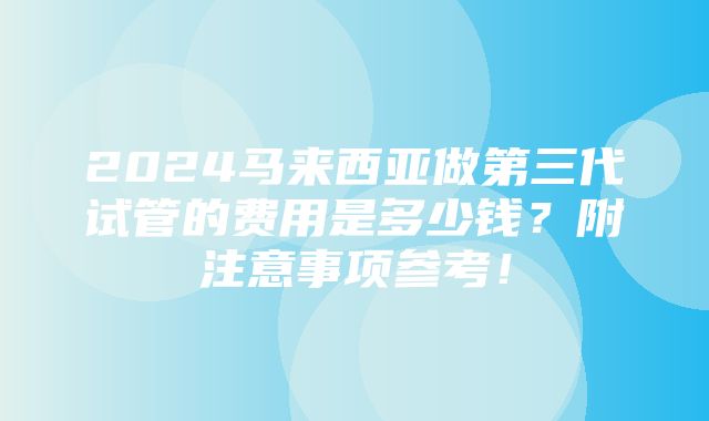 2024马来西亚做第三代试管的费用是多少钱？附注意事项参考！