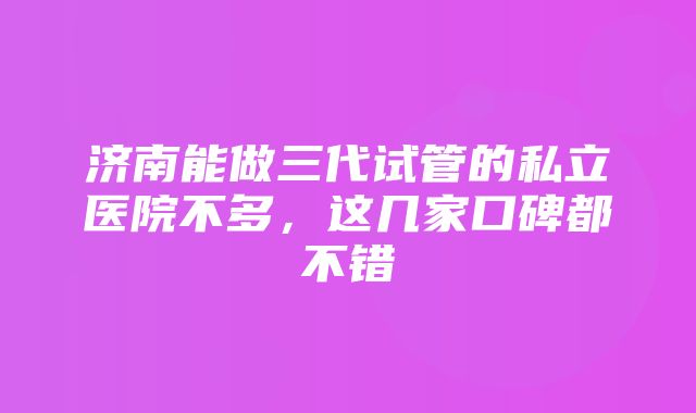 济南能做三代试管的私立医院不多，这几家口碑都不错