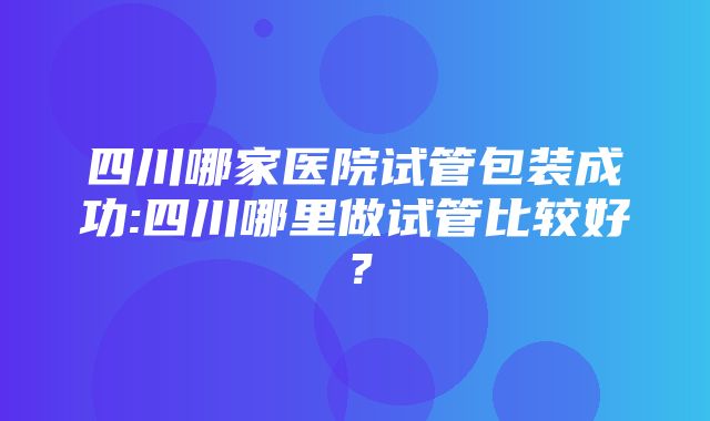 四川哪家医院试管包装成功:四川哪里做试管比较好？