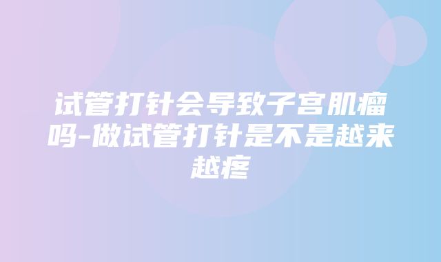 试管打针会导致子宫肌瘤吗-做试管打针是不是越来越疼