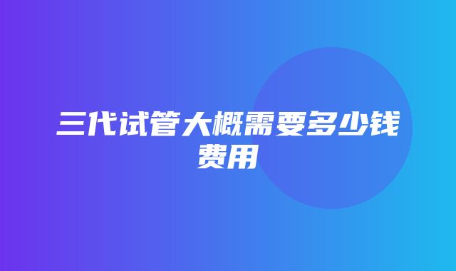 三代试管大概需要多少钱费用