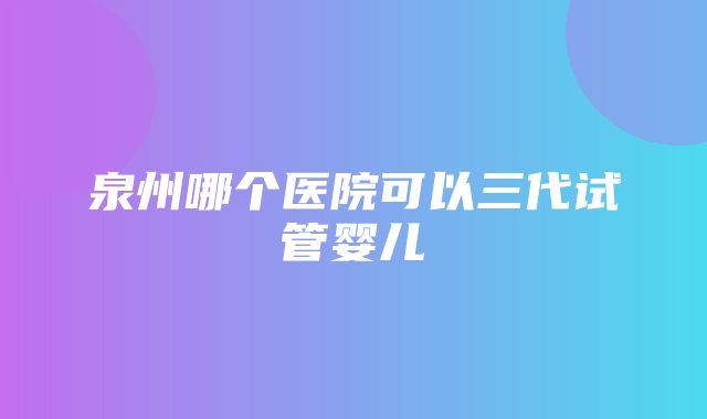 泉州哪个医院可以三代试管婴儿